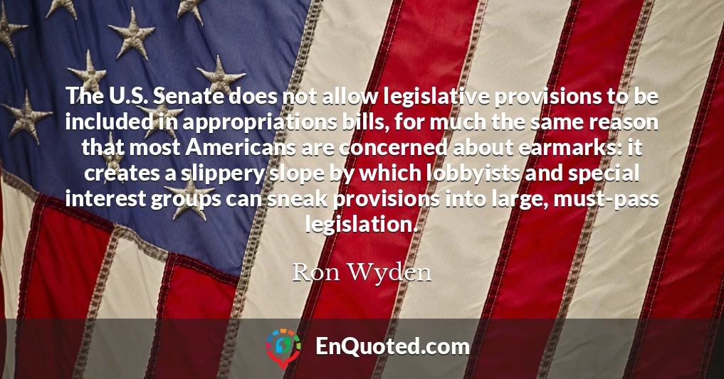 The U.S. Senate does not allow legislative provisions to be included in appropriations bills, for much the same reason that most Americans are concerned about earmarks: it creates a slippery slope by which lobbyists and special interest groups can sneak provisions into large, must-pass legislation.