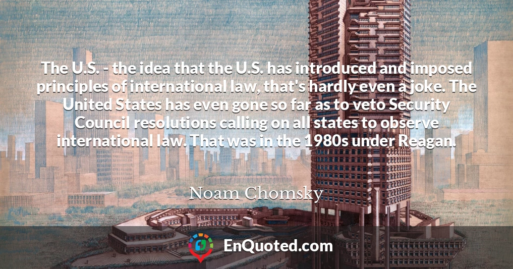 The U.S. - the idea that the U.S. has introduced and imposed principles of international law, that's hardly even a joke. The United States has even gone so far as to veto Security Council resolutions calling on all states to observe international law. That was in the 1980s under Reagan.