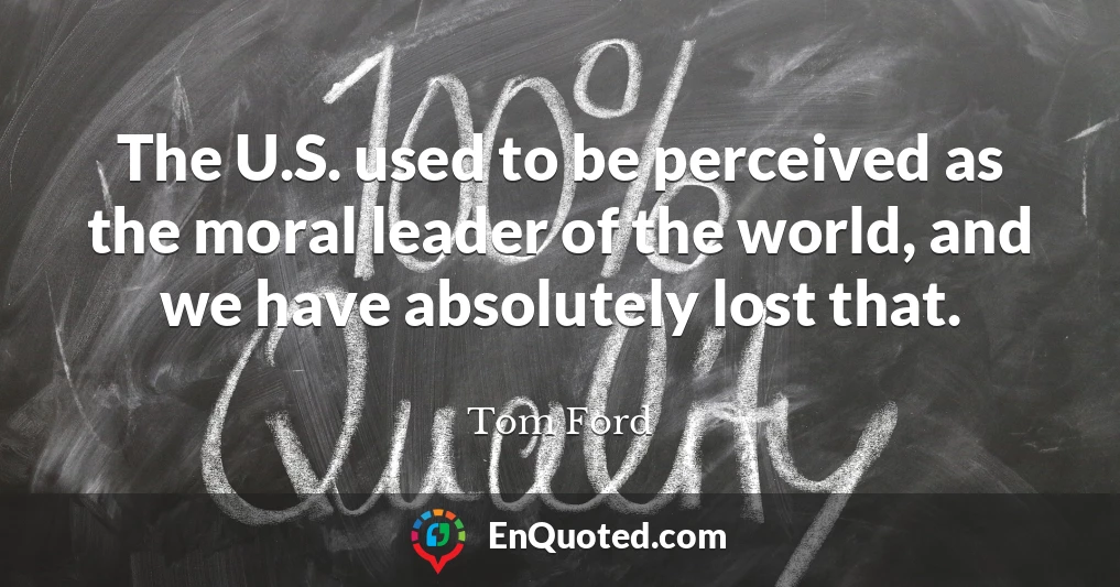 The U.S. used to be perceived as the moral leader of the world, and we have absolutely lost that.