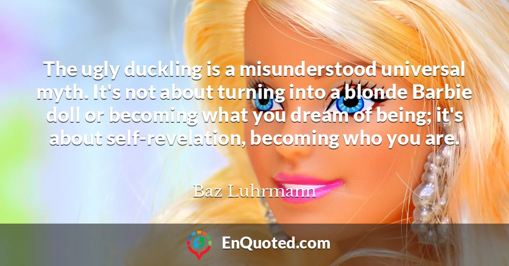 The ugly duckling is a misunderstood universal myth. It's not about turning into a blonde Barbie doll or becoming what you dream of being; it's about self-revelation, becoming who you are.