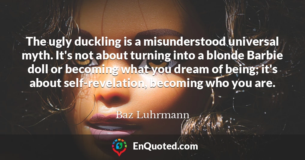 The ugly duckling is a misunderstood universal myth. It's not about turning into a blonde Barbie doll or becoming what you dream of being; it's about self-revelation, becoming who you are.