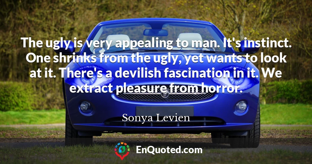 The ugly is very appealing to man. It's instinct. One shrinks from the ugly, yet wants to look at it. There's a devilish fascination in it. We extract pleasure from horror.