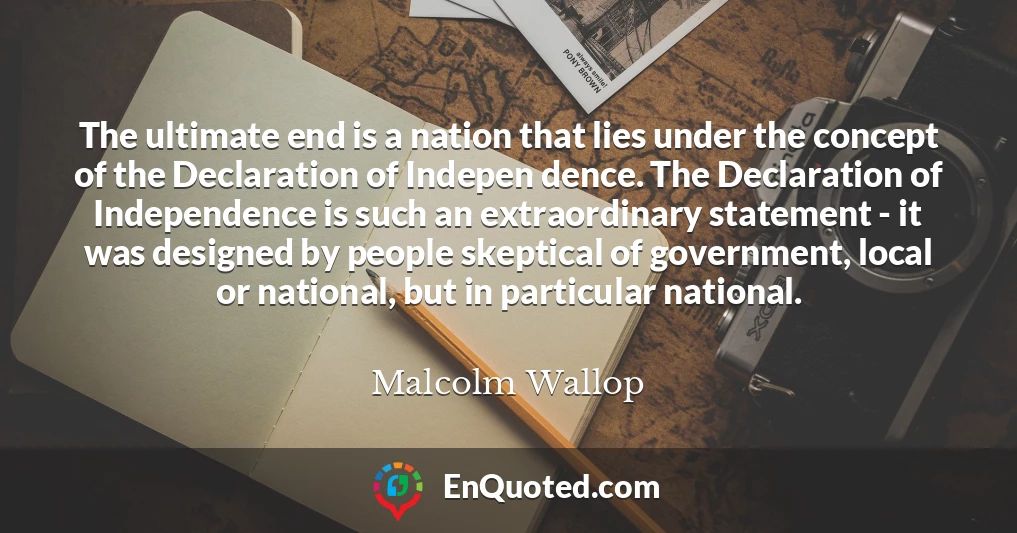 The ultimate end is a nation that lies under the concept of the Declaration of Indepen dence. The Declaration of Independence is such an extraordinary statement - it was designed by people skeptical of government, local or national, but in particular national.