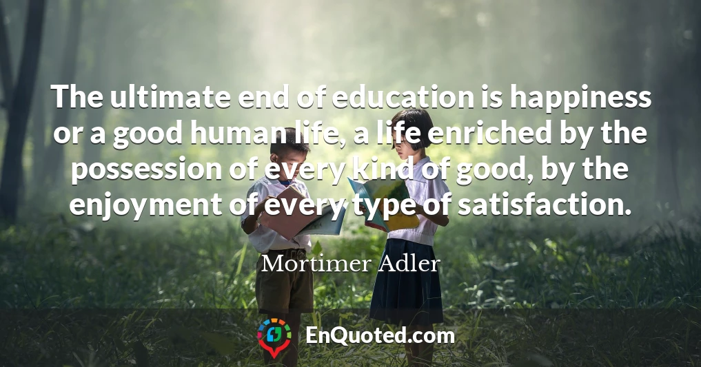 The ultimate end of education is happiness or a good human life, a life enriched by the possession of every kind of good, by the enjoyment of every type of satisfaction.