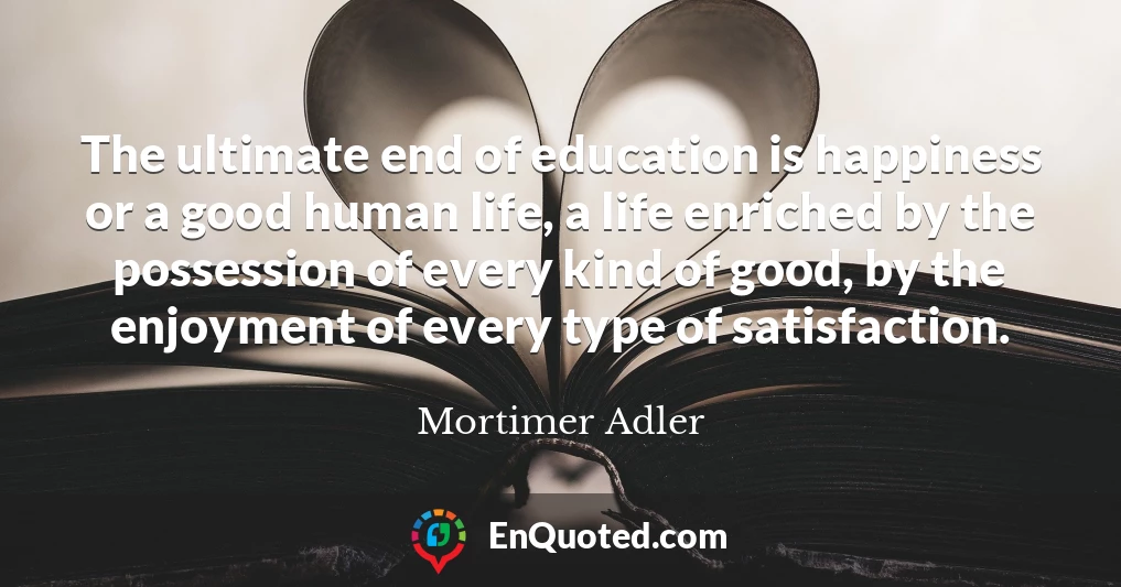 The ultimate end of education is happiness or a good human life, a life enriched by the possession of every kind of good, by the enjoyment of every type of satisfaction.