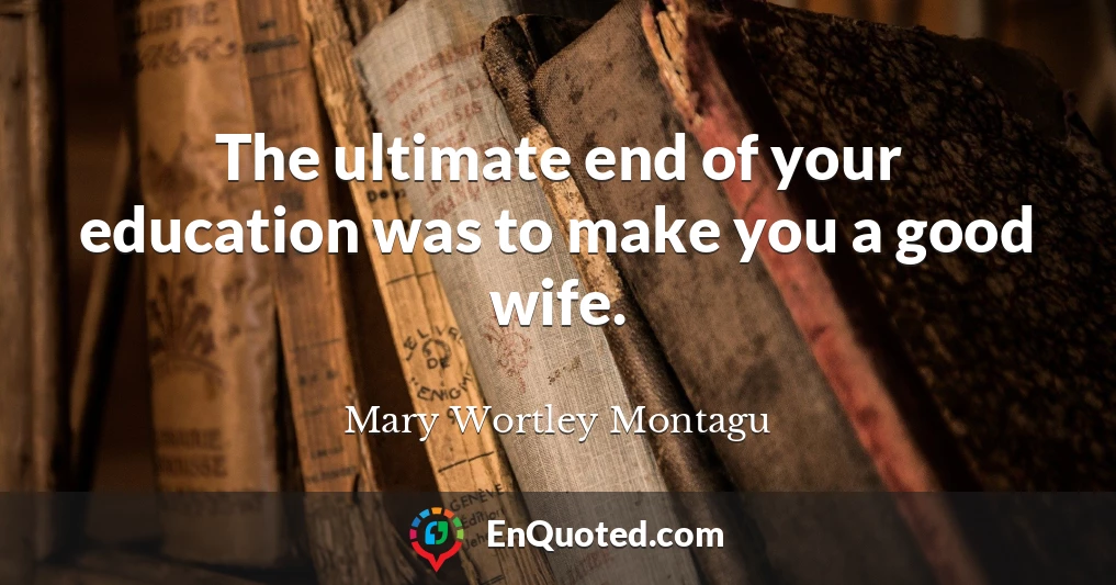 The ultimate end of your education was to make you a good wife.