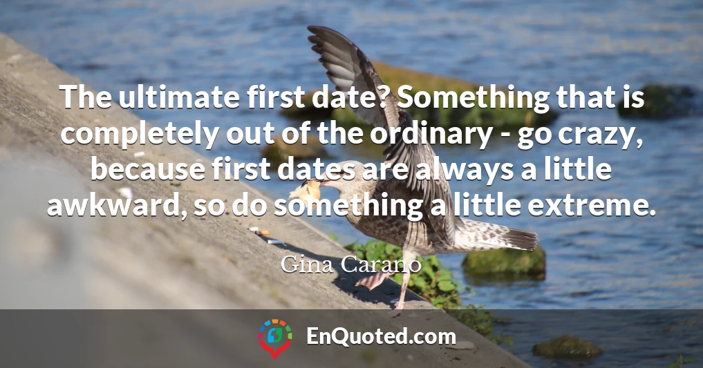 The ultimate first date? Something that is completely out of the ordinary - go crazy, because first dates are always a little awkward, so do something a little extreme.