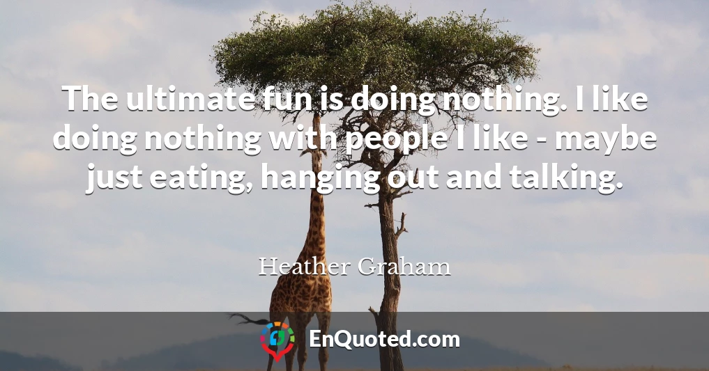 The ultimate fun is doing nothing. I like doing nothing with people I like - maybe just eating, hanging out and talking.
