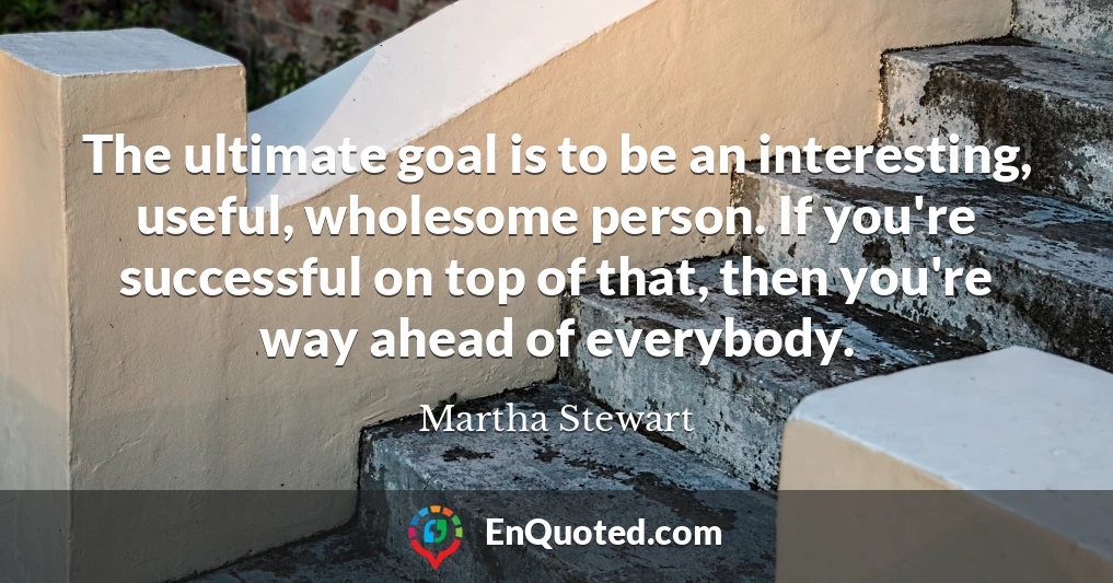 The ultimate goal is to be an interesting, useful, wholesome person. If you're successful on top of that, then you're way ahead of everybody.