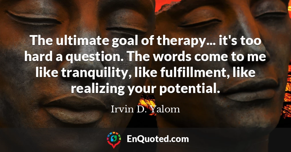 The ultimate goal of therapy... it's too hard a question. The words come to me like tranquility, like fulfillment, like realizing your potential.