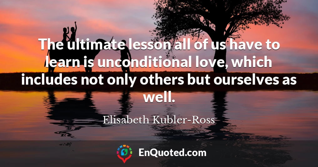 The ultimate lesson all of us have to learn is unconditional love, which includes not only others but ourselves as well.