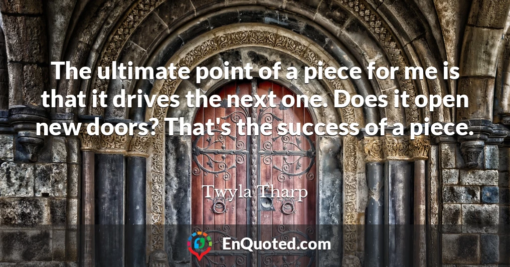 The ultimate point of a piece for me is that it drives the next one. Does it open new doors? That's the success of a piece.