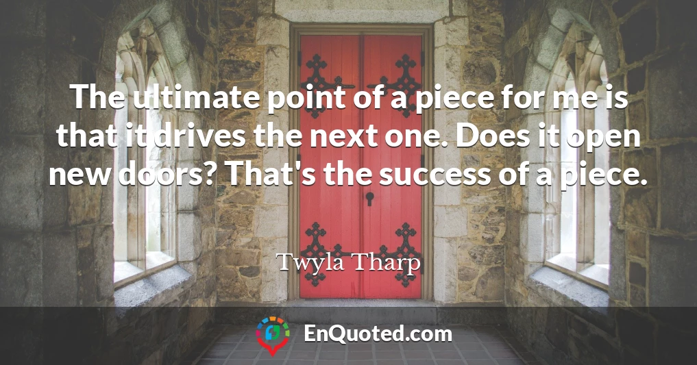 The ultimate point of a piece for me is that it drives the next one. Does it open new doors? That's the success of a piece.