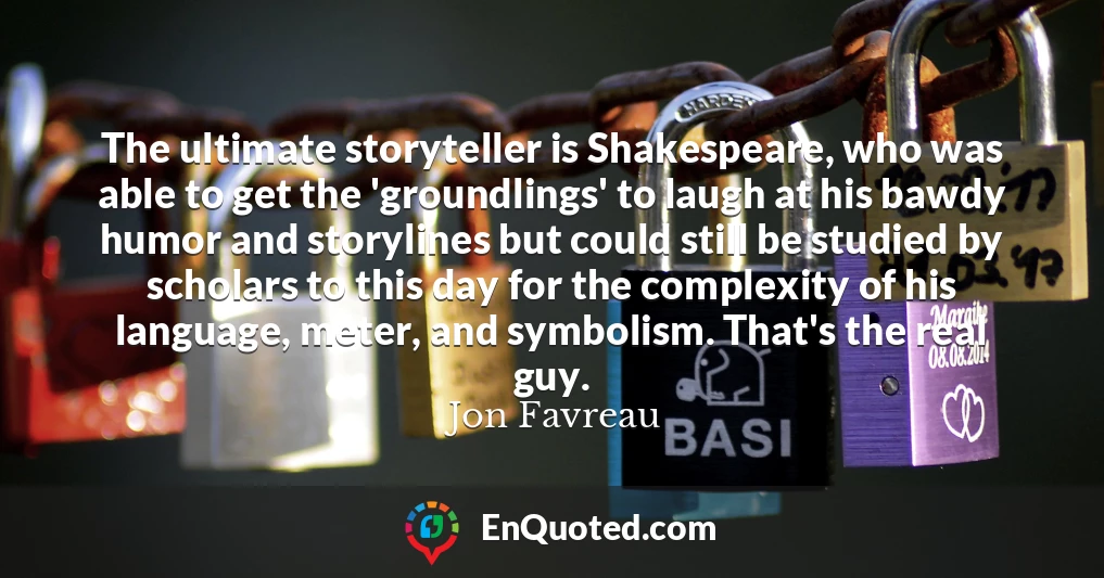 The ultimate storyteller is Shakespeare, who was able to get the 'groundlings' to laugh at his bawdy humor and storylines but could still be studied by scholars to this day for the complexity of his language, meter, and symbolism. That's the real guy.