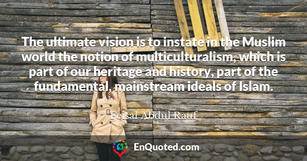 The ultimate vision is to instate in the Muslim world the notion of multiculturalism, which is part of our heritage and history, part of the fundamental, mainstream ideals of Islam.