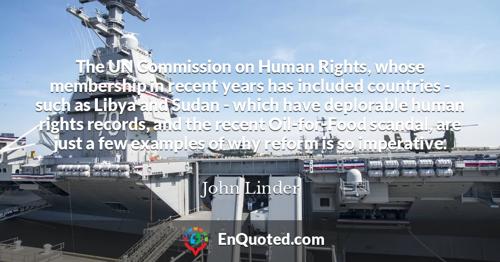The UN Commission on Human Rights, whose membership in recent years has included countries - such as Libya and Sudan - which have deplorable human rights records, and the recent Oil-for-Food scandal, are just a few examples of why reform is so imperative.