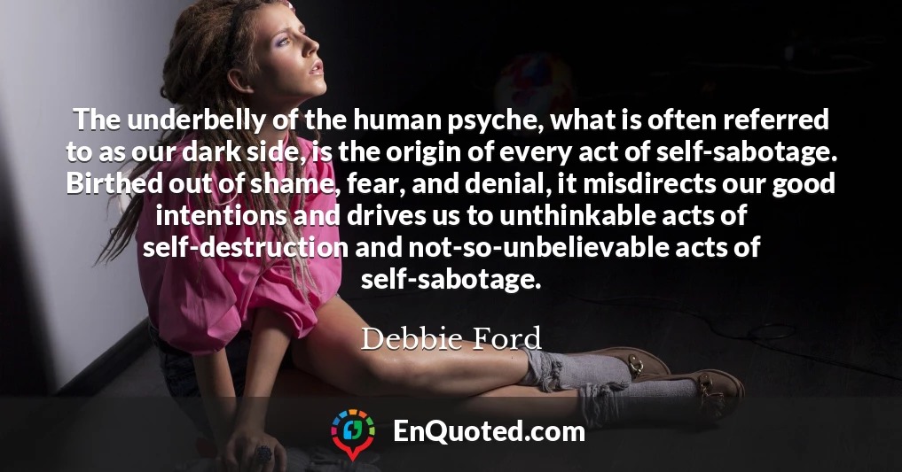The underbelly of the human psyche, what is often referred to as our dark side, is the origin of every act of self-sabotage. Birthed out of shame, fear, and denial, it misdirects our good intentions and drives us to unthinkable acts of self-destruction and not-so-unbelievable acts of self-sabotage.