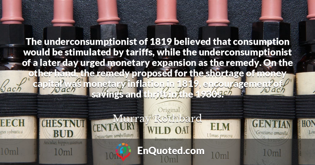 The underconsumptionist of 1819 believed that consumption would be stimulated by tariffs, while the underconsumptionist of a later day urged monetary expansion as the remedy. On the other hand, the remedy proposed for the shortage of money capital was monetary inflation in 1819, encouragement of savings and thrift in the 1930s.