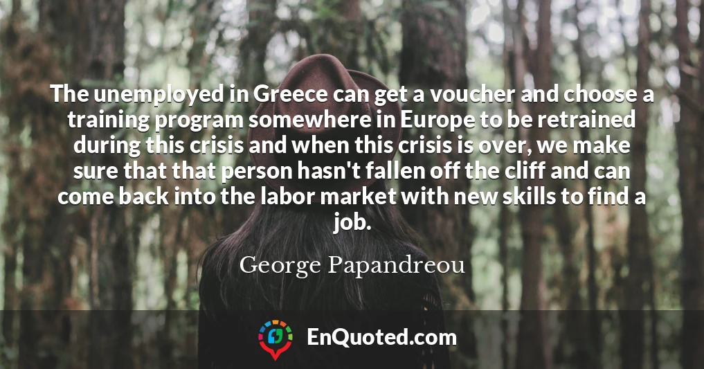 The unemployed in Greece can get a voucher and choose a training program somewhere in Europe to be retrained during this crisis and when this crisis is over, we make sure that that person hasn't fallen off the cliff and can come back into the labor market with new skills to find a job.
