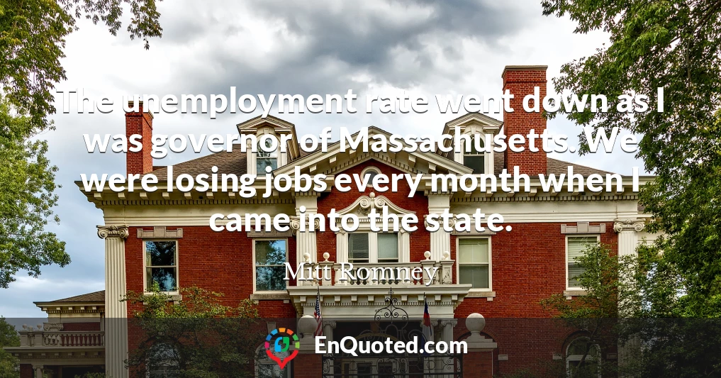 The unemployment rate went down as I was governor of Massachusetts. We were losing jobs every month when I came into the state.