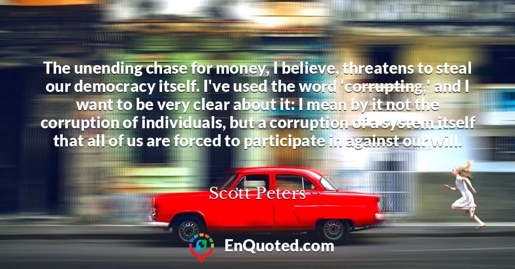 The unending chase for money, I believe, threatens to steal our democracy itself. I've used the word 'corrupting,' and I want to be very clear about it: I mean by it not the corruption of individuals, but a corruption of a system itself that all of us are forced to participate in against our will.