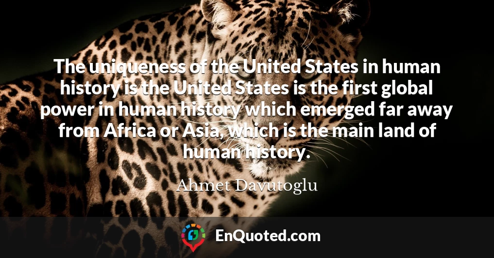 The uniqueness of the United States in human history is the United States is the first global power in human history which emerged far away from Africa or Asia, which is the main land of human history.