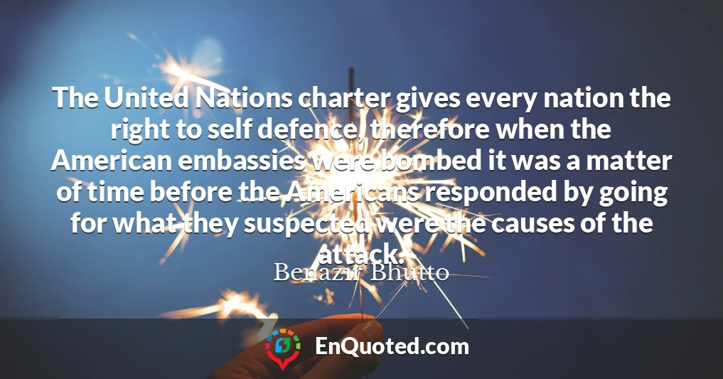 The United Nations charter gives every nation the right to self defence, therefore when the American embassies were bombed it was a matter of time before the Americans responded by going for what they suspected were the causes of the attack.