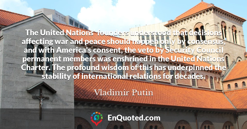The United Nations' founders understood that decisions affecting war and peace should happen only by consensus, and with America's consent, the veto by Security Council permanent members was enshrined in the United Nations Charter. The profound wisdom of this has underpinned the stability of international relations for decades.