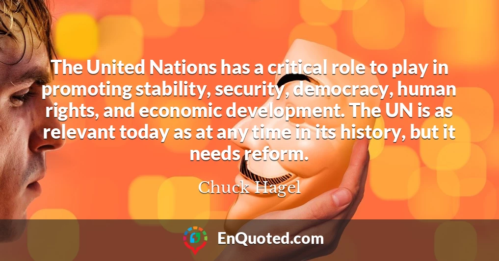 The United Nations has a critical role to play in promoting stability, security, democracy, human rights, and economic development. The UN is as relevant today as at any time in its history, but it needs reform.