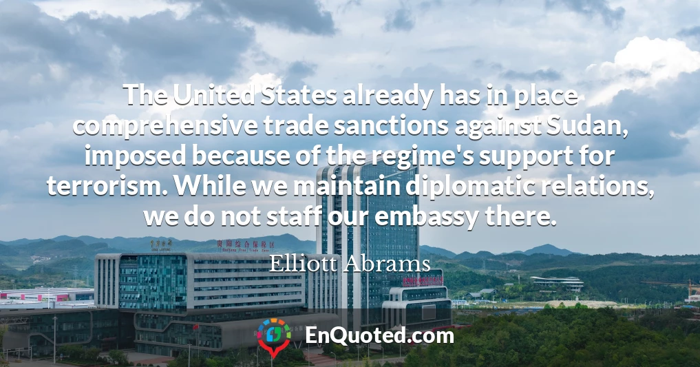 The United States already has in place comprehensive trade sanctions against Sudan, imposed because of the regime's support for terrorism. While we maintain diplomatic relations, we do not staff our embassy there.