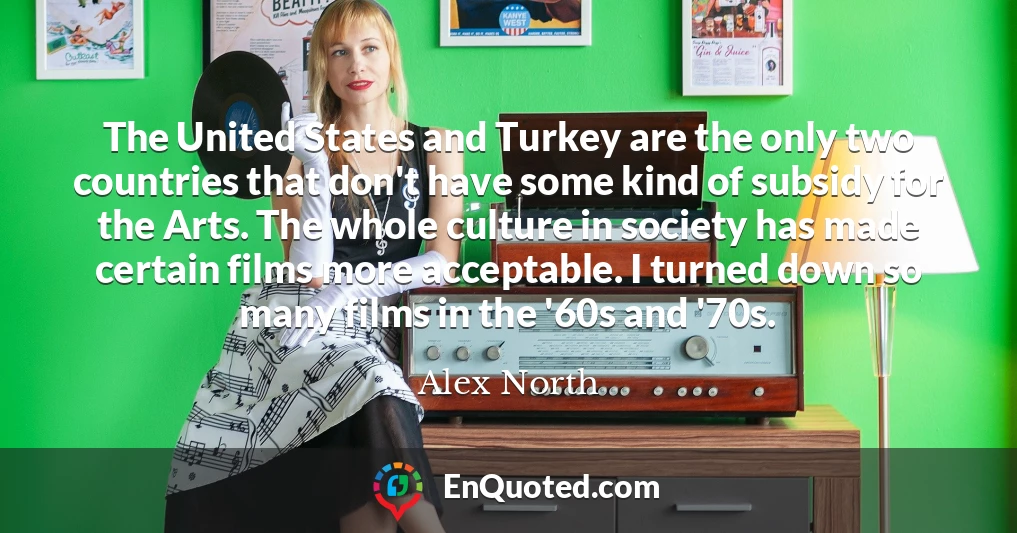 The United States and Turkey are the only two countries that don't have some kind of subsidy for the Arts. The whole culture in society has made certain films more acceptable. I turned down so many films in the '60s and '70s.
