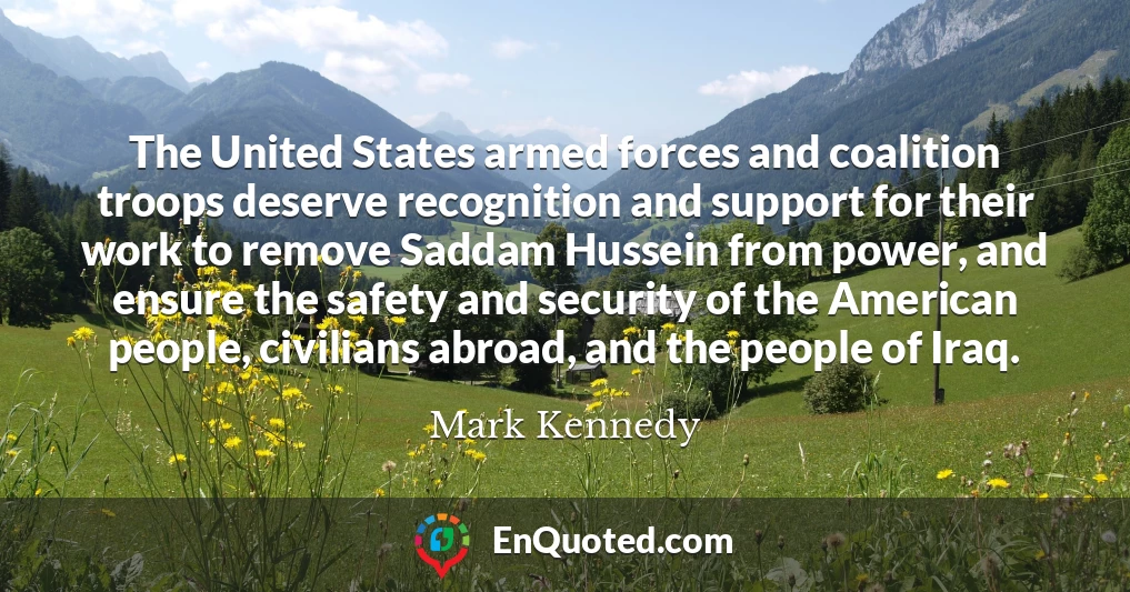 The United States armed forces and coalition troops deserve recognition and support for their work to remove Saddam Hussein from power, and ensure the safety and security of the American people, civilians abroad, and the people of Iraq.