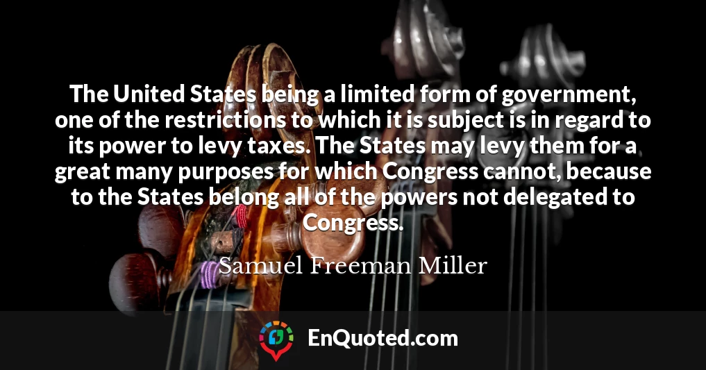 The United States being a limited form of government, one of the restrictions to which it is subject is in regard to its power to levy taxes. The States may levy them for a great many purposes for which Congress cannot, because to the States belong all of the powers not delegated to Congress.
