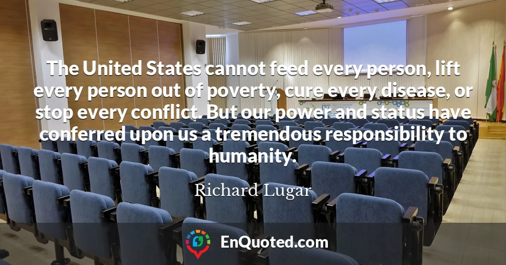 The United States cannot feed every person, lift every person out of poverty, cure every disease, or stop every conflict. But our power and status have conferred upon us a tremendous responsibility to humanity.