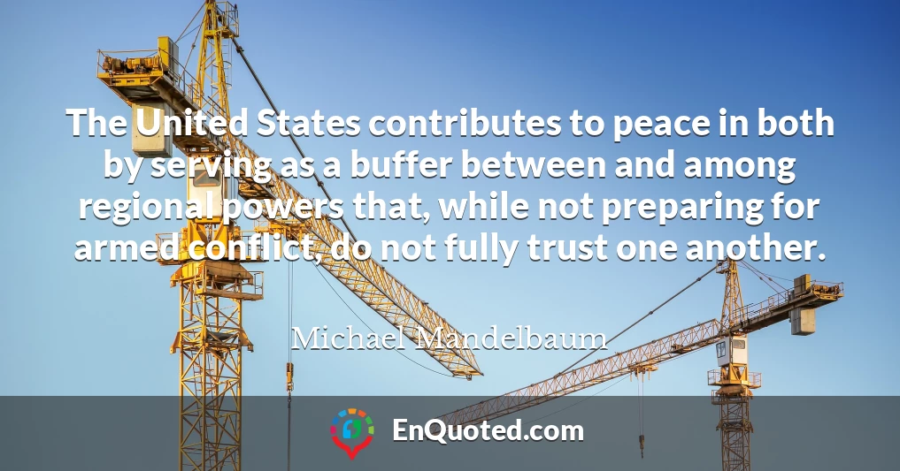 The United States contributes to peace in both by serving as a buffer between and among regional powers that, while not preparing for armed conflict, do not fully trust one another.