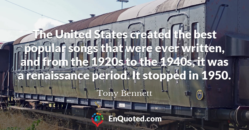 The United States created the best popular songs that were ever written, and from the 1920s to the 1940s, it was a renaissance period. It stopped in 1950.