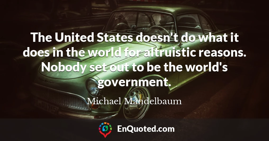 The United States doesn't do what it does in the world for altruistic reasons. Nobody set out to be the world's government.