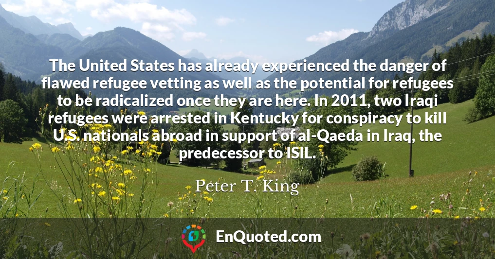 The United States has already experienced the danger of flawed refugee vetting as well as the potential for refugees to be radicalized once they are here. In 2011, two Iraqi refugees were arrested in Kentucky for conspiracy to kill U.S. nationals abroad in support of al-Qaeda in Iraq, the predecessor to ISIL.
