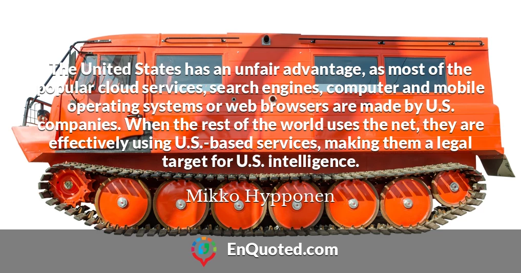 The United States has an unfair advantage, as most of the popular cloud services, search engines, computer and mobile operating systems or web browsers are made by U.S. companies. When the rest of the world uses the net, they are effectively using U.S.-based services, making them a legal target for U.S. intelligence.