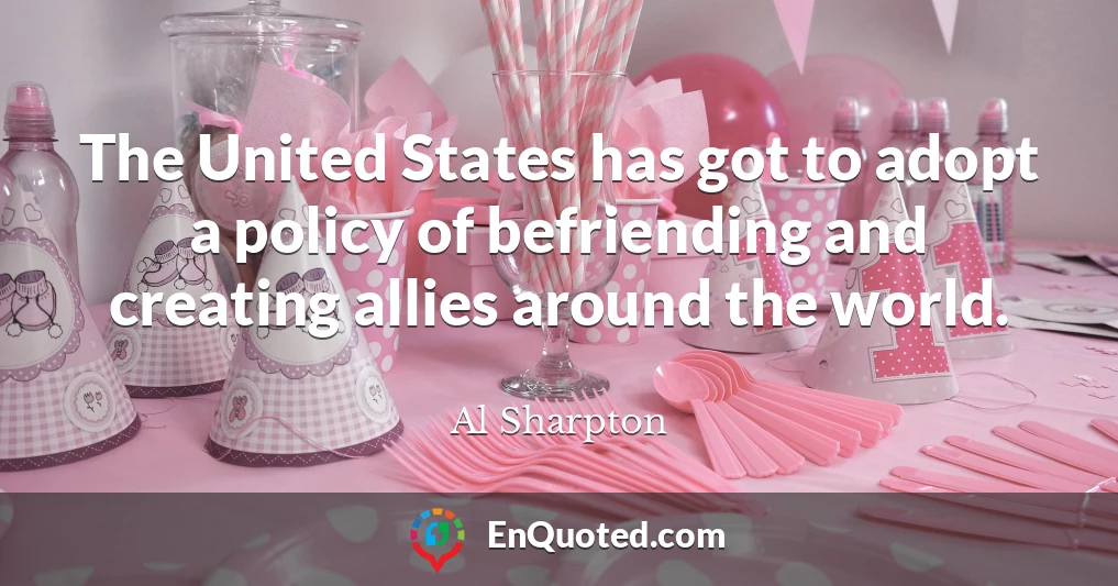The United States has got to adopt a policy of befriending and creating allies around the world.