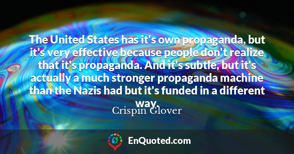The United States has it's own propaganda, but it's very effective because people don't realize that it's propaganda. And it's subtle, but it's actually a much stronger propaganda machine than the Nazis had but it's funded in a different way.
