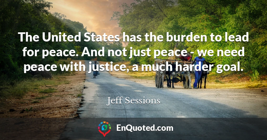 The United States has the burden to lead for peace. And not just peace - we need peace with justice, a much harder goal.