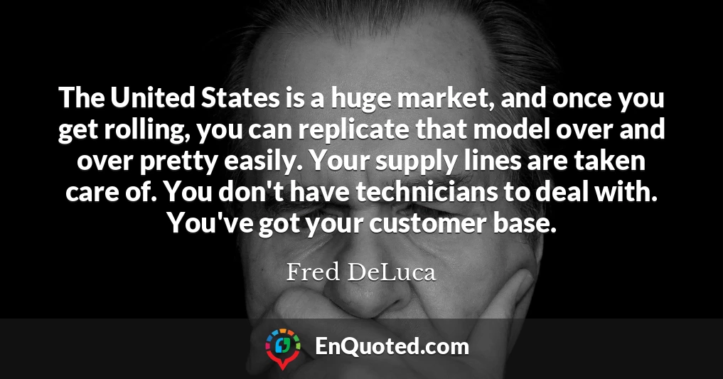 The United States is a huge market, and once you get rolling, you can replicate that model over and over pretty easily. Your supply lines are taken care of. You don't have technicians to deal with. You've got your customer base.