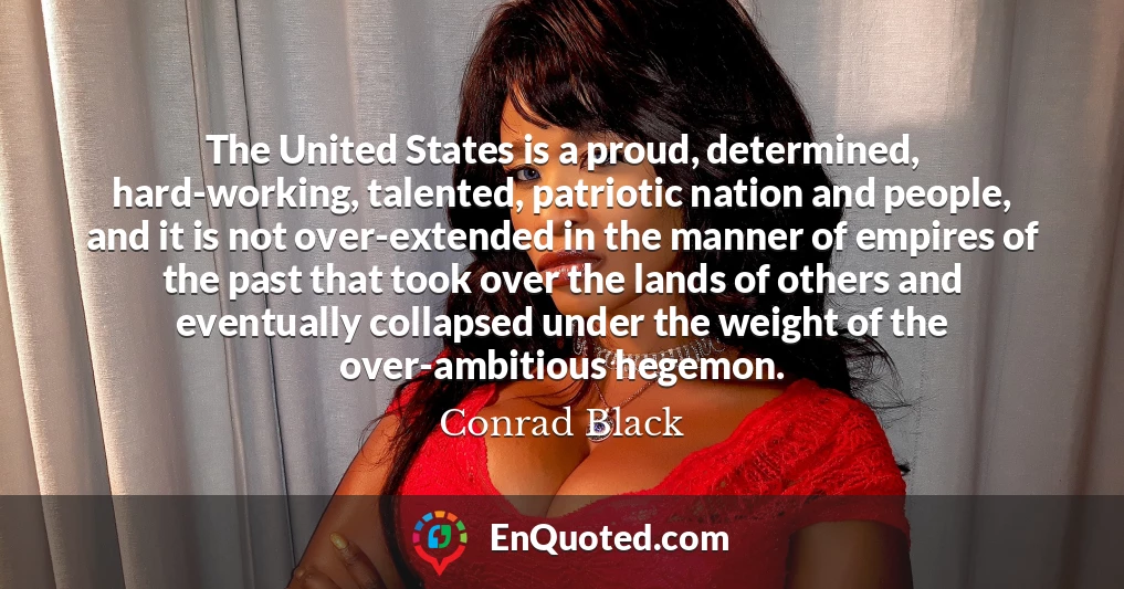 The United States is a proud, determined, hard-working, talented, patriotic nation and people, and it is not over-extended in the manner of empires of the past that took over the lands of others and eventually collapsed under the weight of the over-ambitious hegemon.