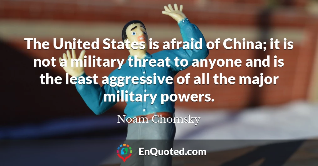 The United States is afraid of China; it is not a military threat to anyone and is the least aggressive of all the major military powers.