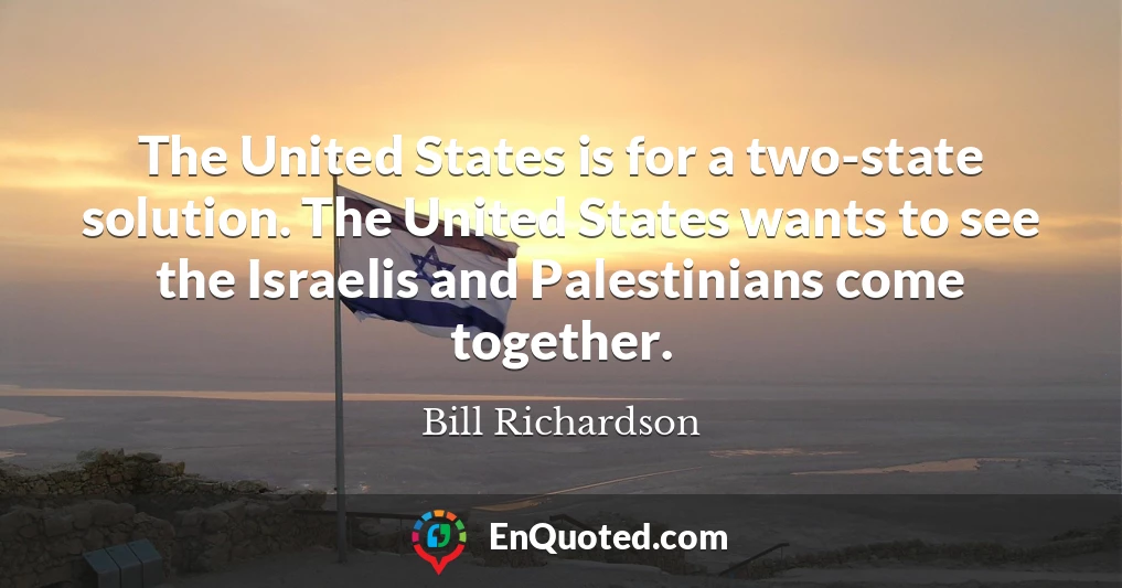 The United States is for a two-state solution. The United States wants to see the Israelis and Palestinians come together.