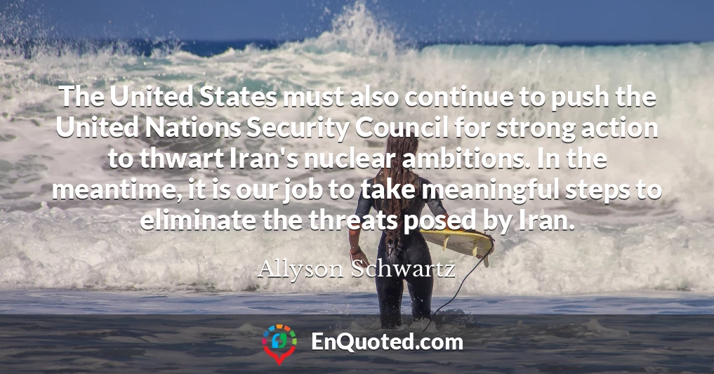 The United States must also continue to push the United Nations Security Council for strong action to thwart Iran's nuclear ambitions. In the meantime, it is our job to take meaningful steps to eliminate the threats posed by Iran.