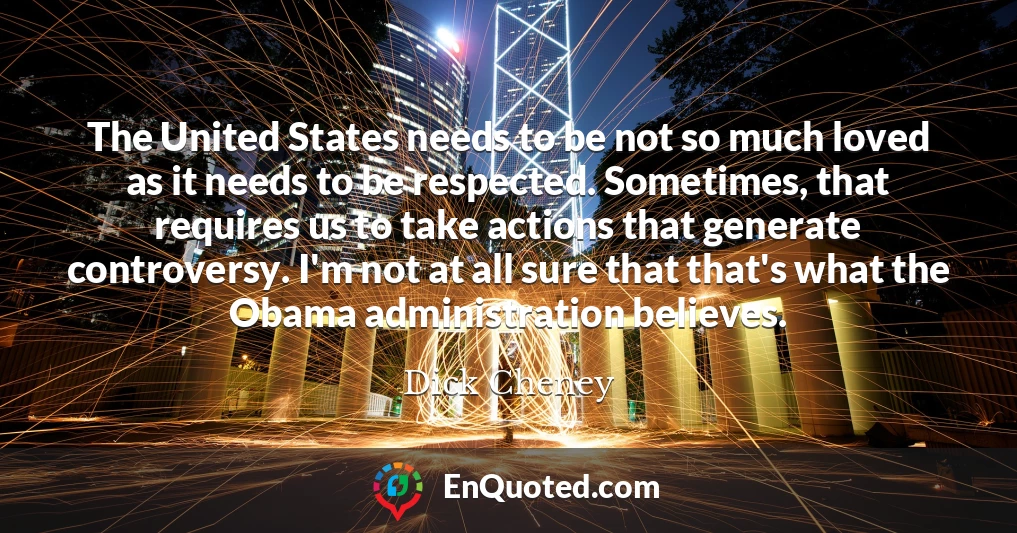 The United States needs to be not so much loved as it needs to be respected. Sometimes, that requires us to take actions that generate controversy. I'm not at all sure that that's what the Obama administration believes.