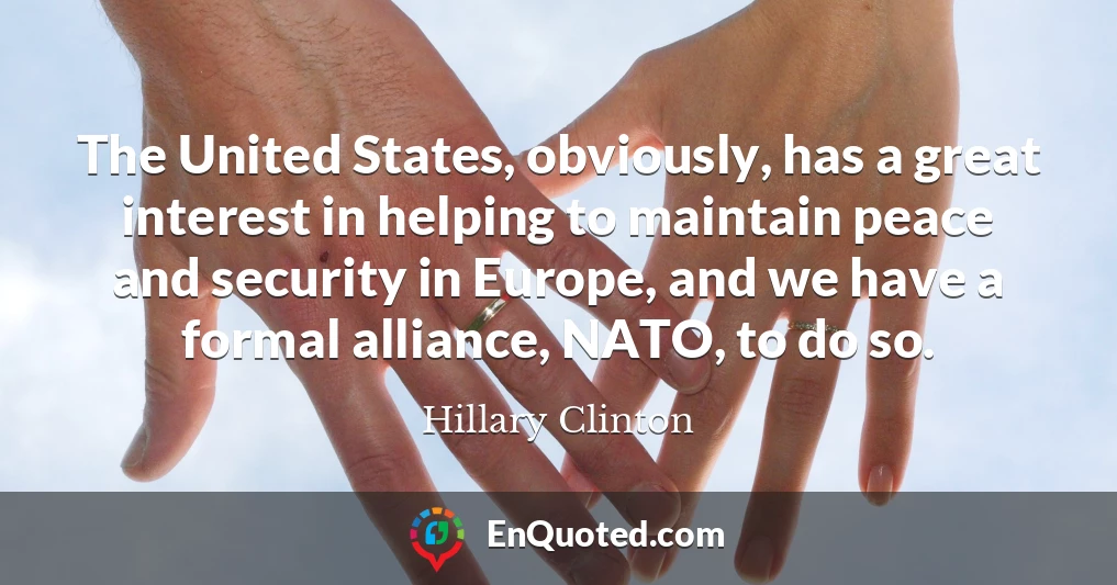 The United States, obviously, has a great interest in helping to maintain peace and security in Europe, and we have a formal alliance, NATO, to do so.