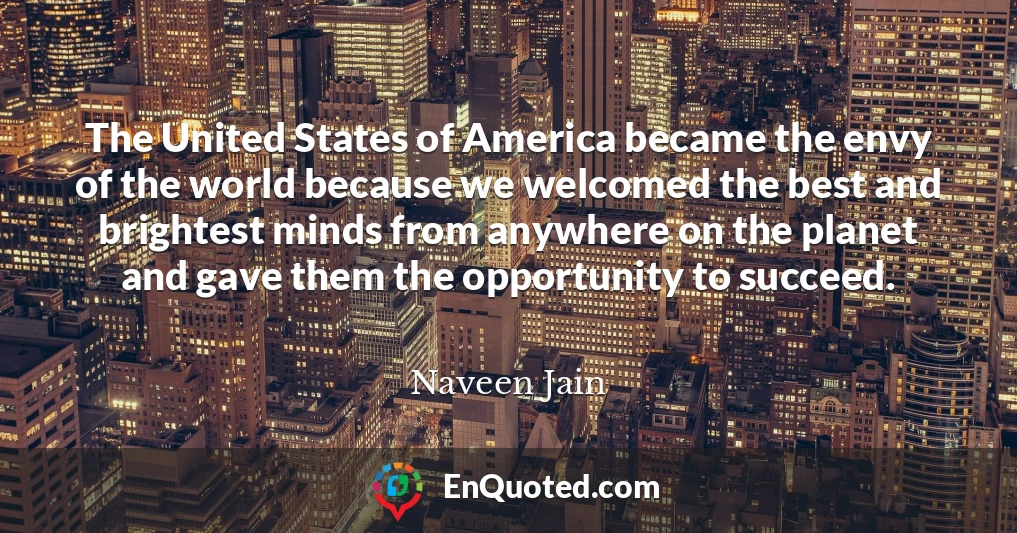 The United States of America became the envy of the world because we welcomed the best and brightest minds from anywhere on the planet and gave them the opportunity to succeed.